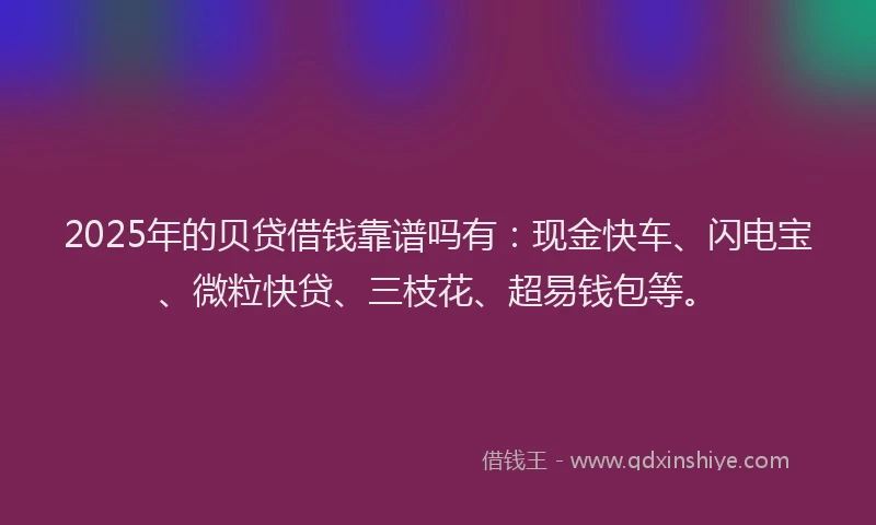 2025年的贝贷借钱靠谱吗有：现金快车、闪电宝、微粒快贷、三枝花、超易钱包等。