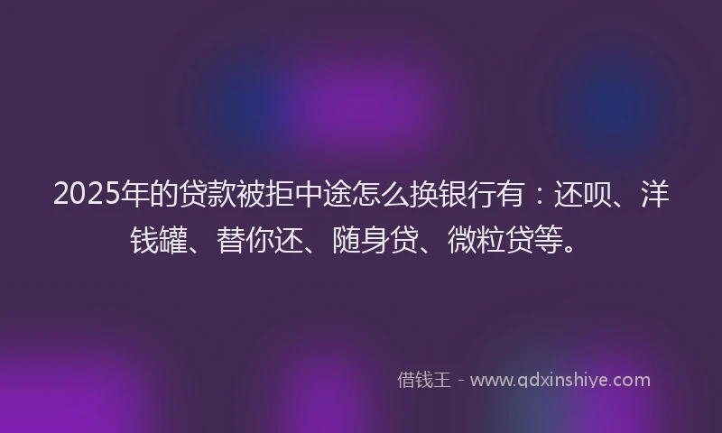 2025年的贷款被拒中途怎么换银行有：还呗、洋钱罐、替你还、随身贷、微粒贷等。