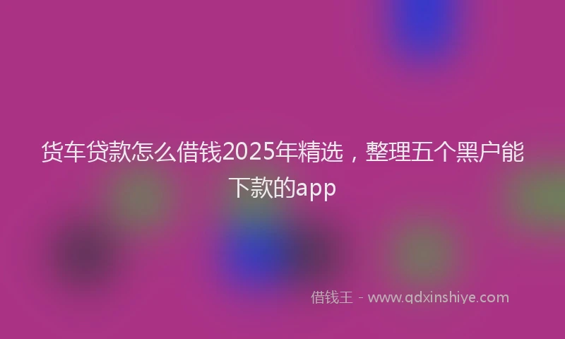 货车贷款怎么借钱2025年精选，整理五个黑户能下款的app