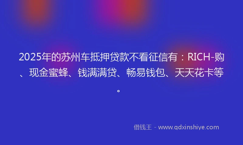 2025年的苏州车抵押贷款不看征信有：RICH-购、现金蜜蜂、钱满满贷、畅易钱包、天天花卡等。
