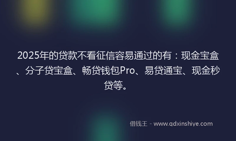 2025年的贷款不看征信容易通过的有：现金宝盒、分子贷宝盒、畅贷钱包Pro、易贷通宝、现金秒贷等。