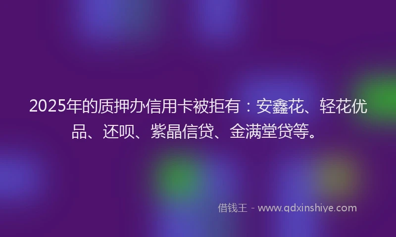 2025年的质押办信用卡被拒有：安鑫花、轻花优品、还呗、紫晶信贷、金满堂贷等。