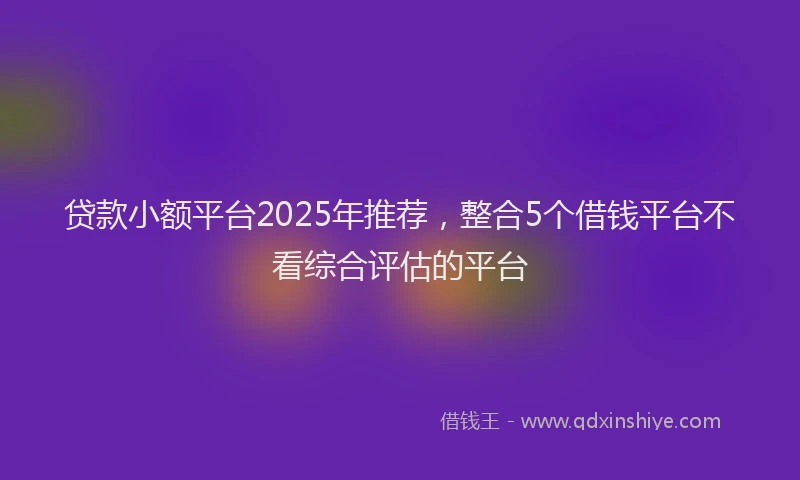贷款小额平台2025年推荐，整合5个借钱平台不看综合评估的平台