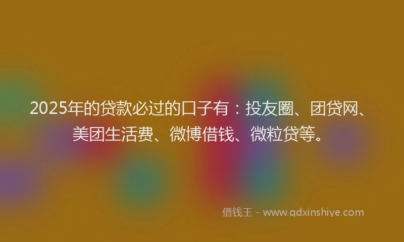 2025年的贷款必过的口子有：投友圈、团贷网、美团生活费、微博借钱、微粒贷等。