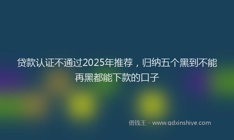 贷款认证不通过2025年推荐，归纳五个黑到不能再黑都能下款的口子
