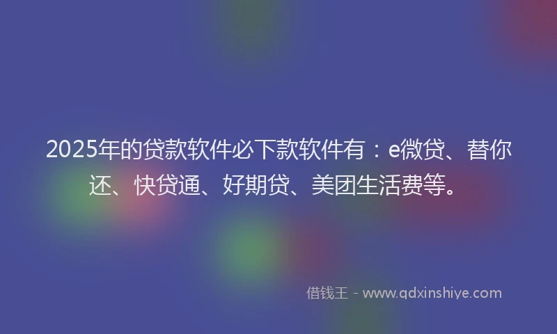 2025年的贷款软件必下款软件有：e微贷、替你还、快贷通、好期贷、美团生活费等。