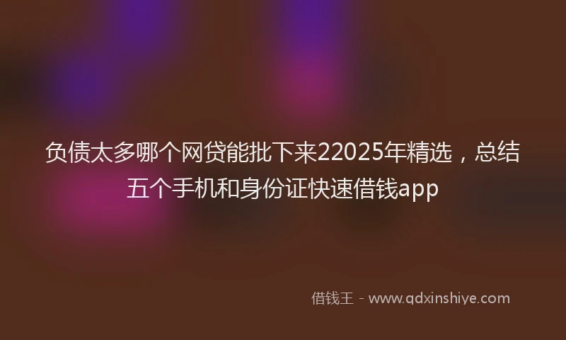负债太多哪个网贷能批下来22025年精选，总结五个手机和身份证快速借钱app