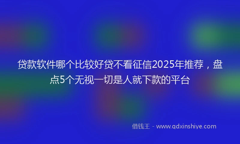 贷款软件哪个比较好贷不看征信2025年推荐，盘点5个无视一切是人就下款的平台