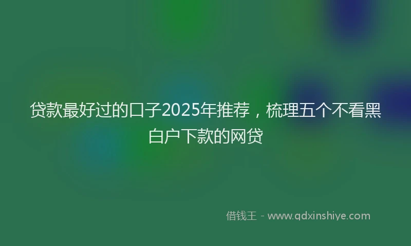 贷款最好过的口子2025年推荐，梳理五个不看黑白户下款的网贷