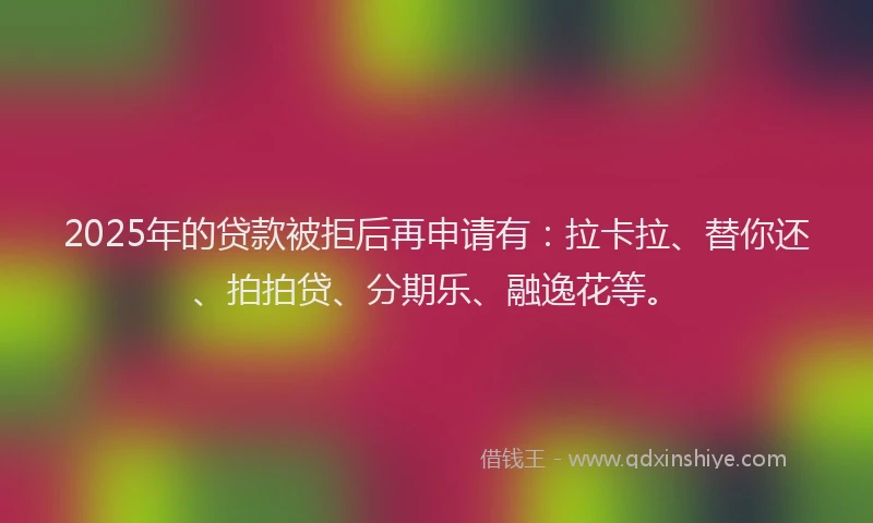 2025年的贷款被拒后再申请有：拉卡拉、替你还、拍拍贷、分期乐、融逸花等。