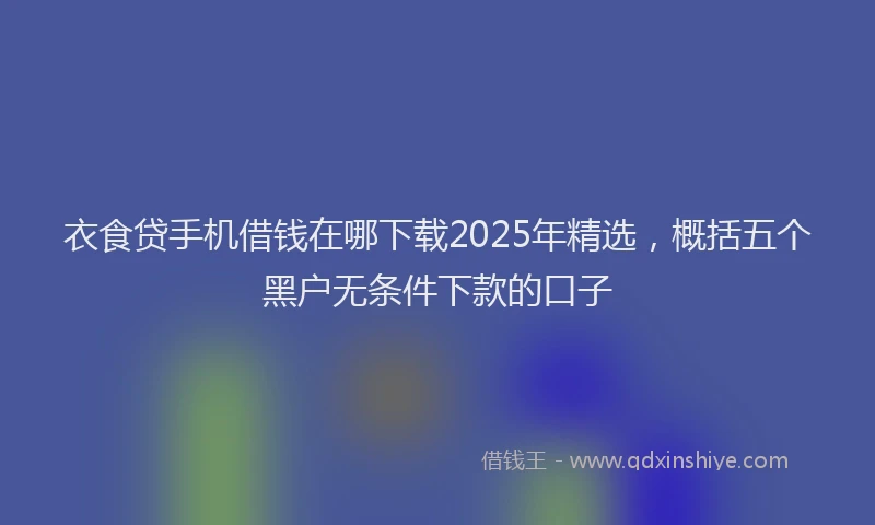 衣食贷手机借钱在哪下载2025年精选，概括五个黑户无条件下款的口子