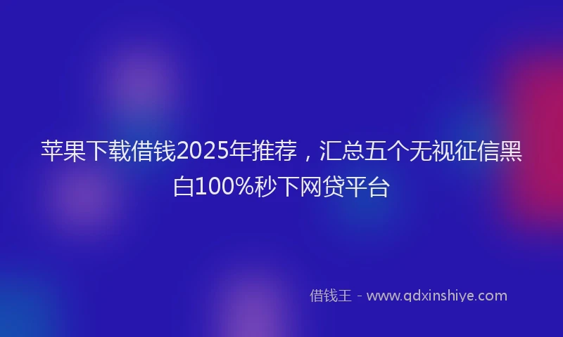 苹果下载借钱2025年推荐，汇总五个无视征信黑白100%秒下网贷平台