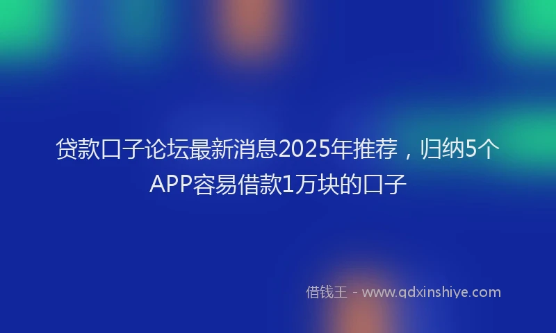 贷款口子论坛最新消息2025年推荐，归纳5个APP容易借款1万块的口子