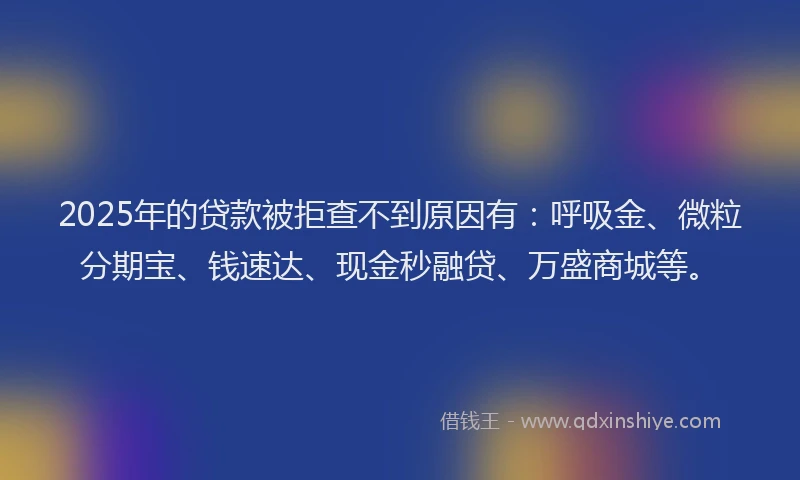 2025年的贷款被拒查不到原因有：呼吸金、微粒分期宝、钱速达、现金秒融贷、万盛商城等。