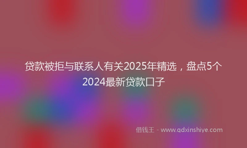 贷款被拒与联系人有关2025年精选，盘点5个2024最新贷款口子