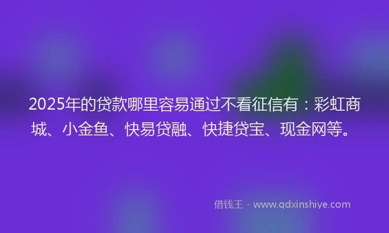 2025年的贷款哪里容易通过不看征信有：彩虹商城、小金鱼、快易贷融、快捷贷宝、现金网等。