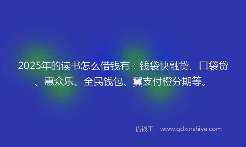 2025年的读书怎么借钱有：钱袋快融贷、口袋贷、惠众乐、全民钱包、翼支付橙分期等。