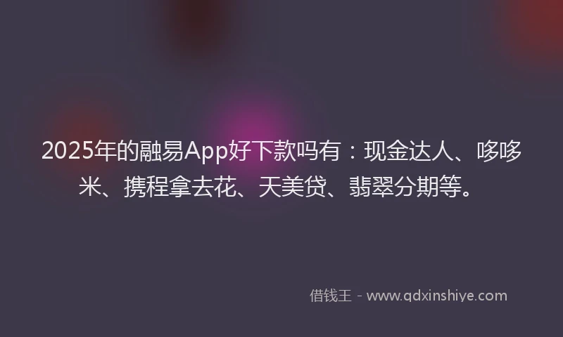 2025年的融易App好下款吗有：现金达人、哆哆米、携程拿去花、天美贷、翡翠分期等。