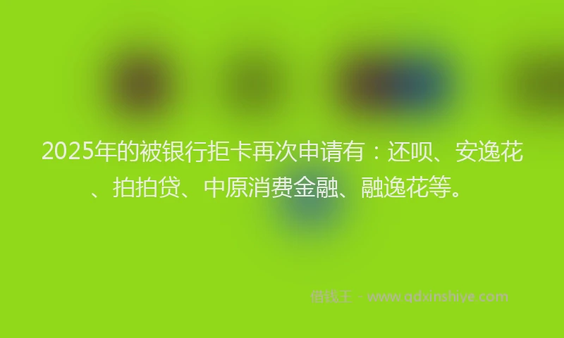 2025年的被银行拒卡再次申请有：还呗、安逸花、拍拍贷、中原消费金融、融逸花等。