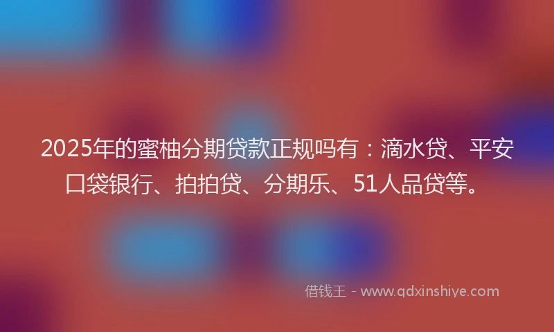 2025年的蜜柚分期贷款正规吗有：滴水贷、平安口袋银行、拍拍贷、分期乐、51人品贷等。