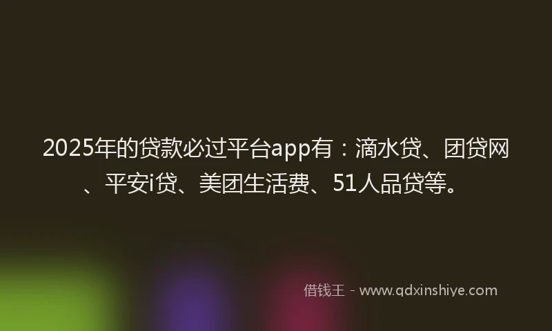 2025年的贷款必过平台app有：滴水贷、团贷网、平安i贷、美团生活费、51人品贷等。