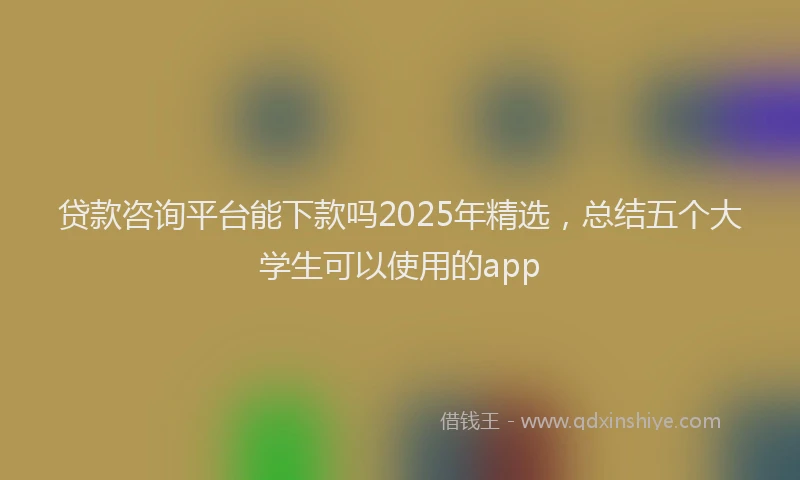贷款咨询平台能下款吗2025年精选，总结五个大学生可以使用的app