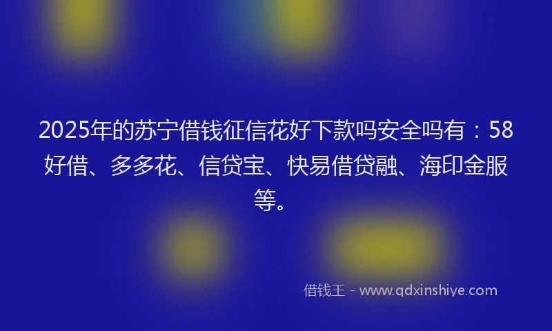 2025年的苏宁借钱征信花好下款吗安全吗有：58好借、多多花、信贷宝、快易借贷融、海印金服等。