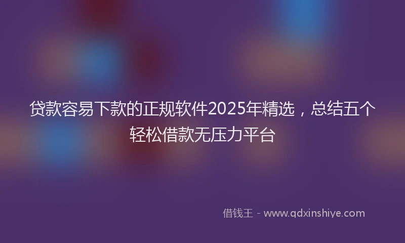 贷款容易下款的正规软件2025年精选，总结五个轻松借款无压力平台