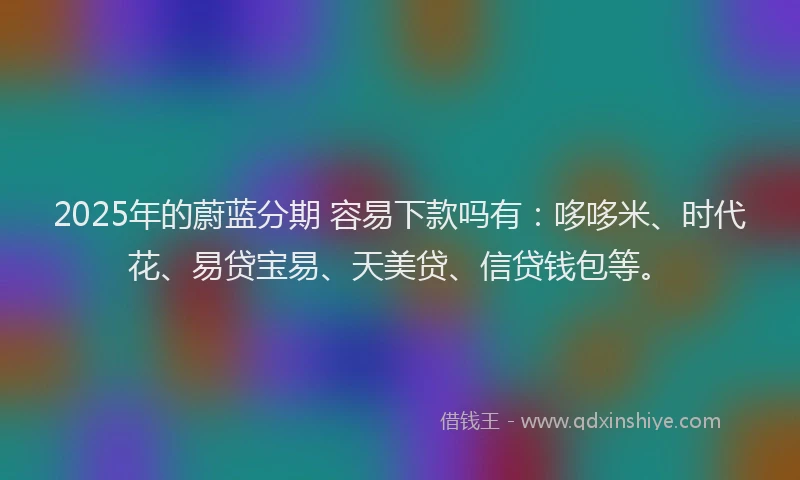 2025年的蔚蓝分期 容易下款吗有：哆哆米、时代花、易贷宝易、天美贷、信贷钱包等。
