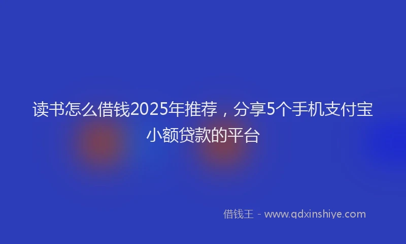 读书怎么借钱2025年推荐，分享5个手机支付宝小额贷款的平台