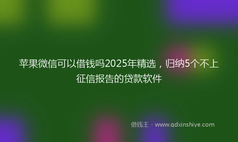 苹果微信可以借钱吗2025年精选，归纳5个不上征信报告的贷款软件