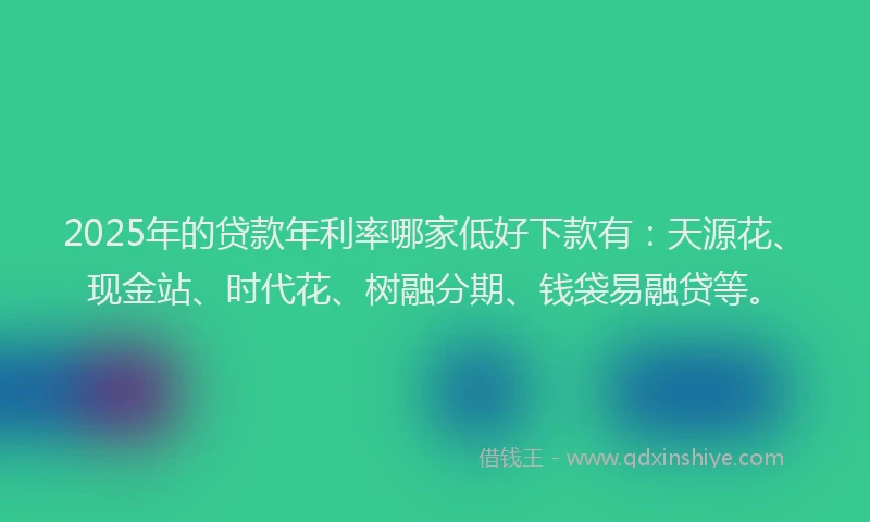 2025年的贷款年利率哪家低好下款有：天源花、现金站、时代花、树融分期、钱袋易融贷等。