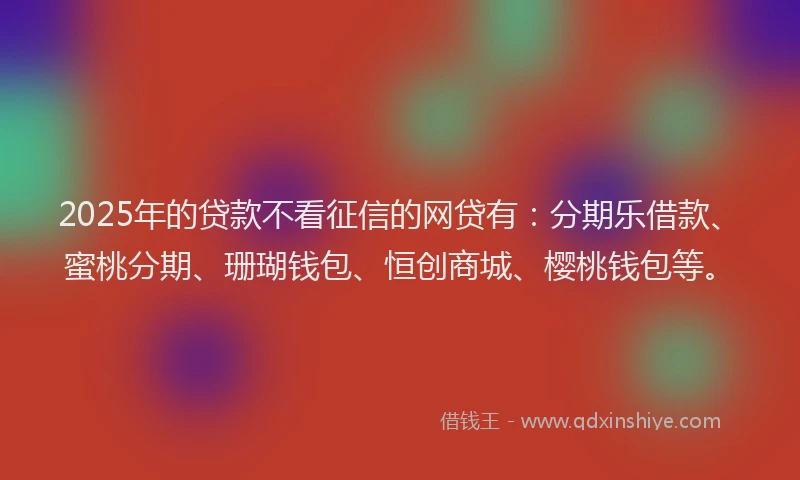 2025年的贷款不看征信的网贷有：分期乐借款、蜜桃分期、珊瑚钱包、恒创商城、樱桃钱包等。