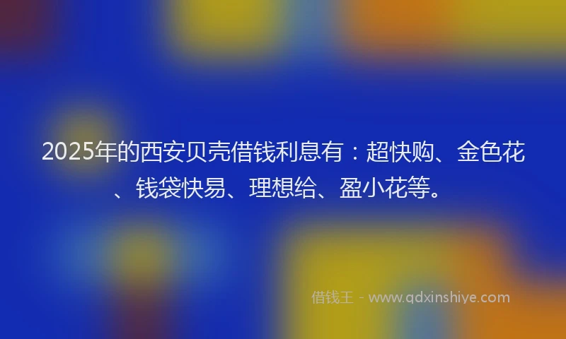 2025年的西安贝壳借钱利息有：超快购、金色花、钱袋快易、理想给、盈小花等。
