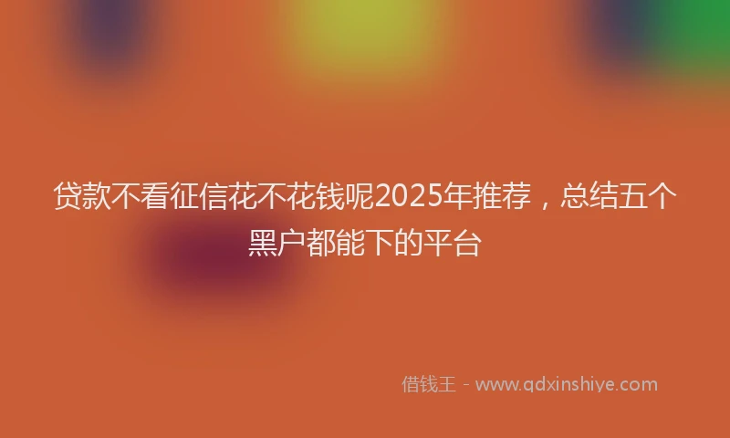 贷款不看征信花不花钱呢2025年推荐，总结五个黑户都能下的平台