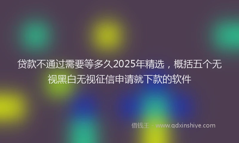 贷款不通过需要等多久2025年精选，概括五个无视黑白无视征信申请就下款的软件
