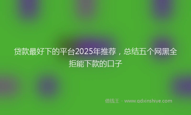 贷款最好下的平台2025年推荐，总结五个网黑全拒能下款的口子
