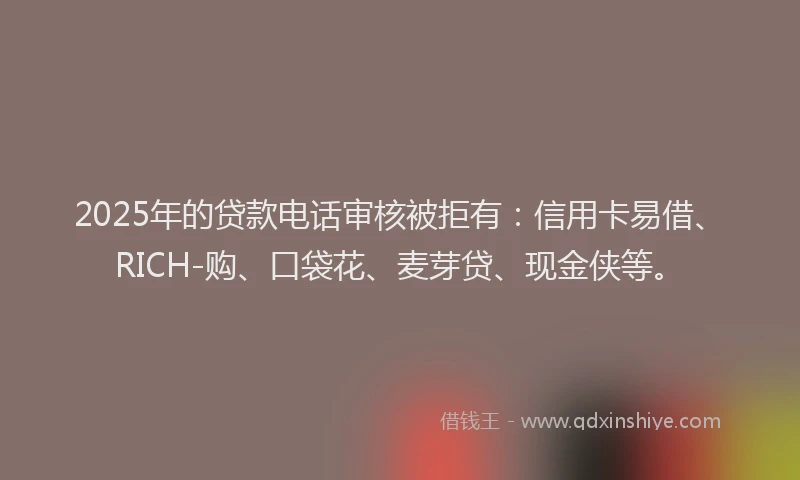 2025年的贷款电话审核被拒有：信用卡易借、RICH-购、口袋花、麦芽贷、现金侠等。