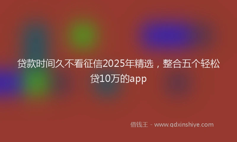 贷款时间久不看征信2025年精选，整合五个轻松贷10万的app