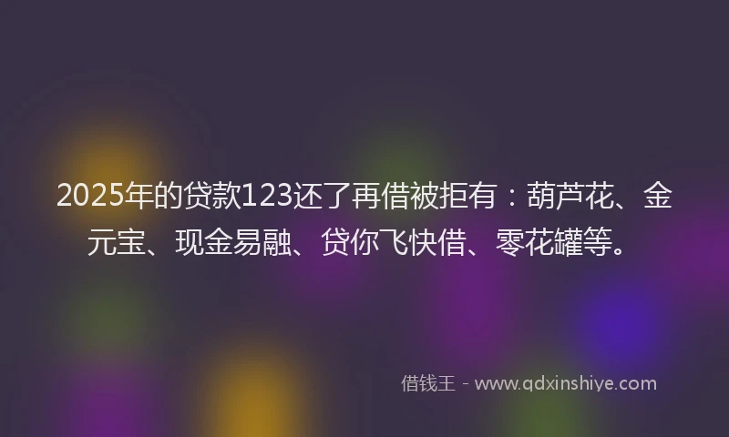 2025年的贷款123还了再借被拒有：葫芦花、金元宝、现金易融、贷你飞快借、零花罐等。