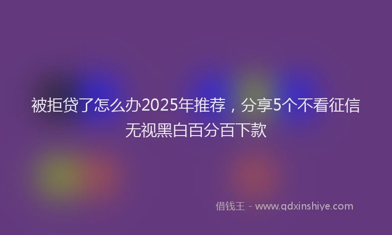被拒贷了怎么办2025年推荐，分享5个不看征信无视黑白百分百下款