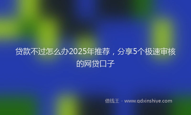 贷款不过怎么办2025年推荐，分享5个极速审核的网贷口子