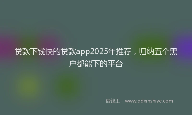贷款下钱快的贷款app2025年推荐，归纳五个黑户都能下的平台