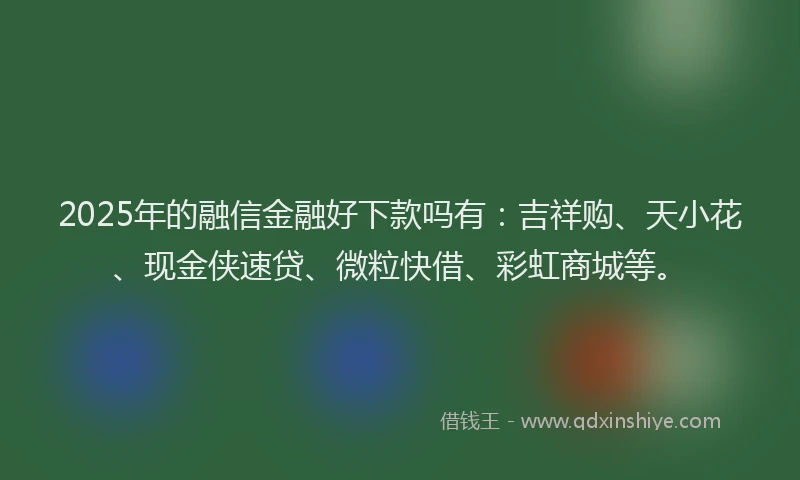 2025年的融信金融好下款吗有：吉祥购、天小花、现金侠速贷、微粒快借、彩虹商城等。