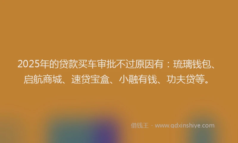 2025年的贷款买车审批不过原因有：琉璃钱包、启航商城、速贷宝盒、小融有钱、功夫贷等。
