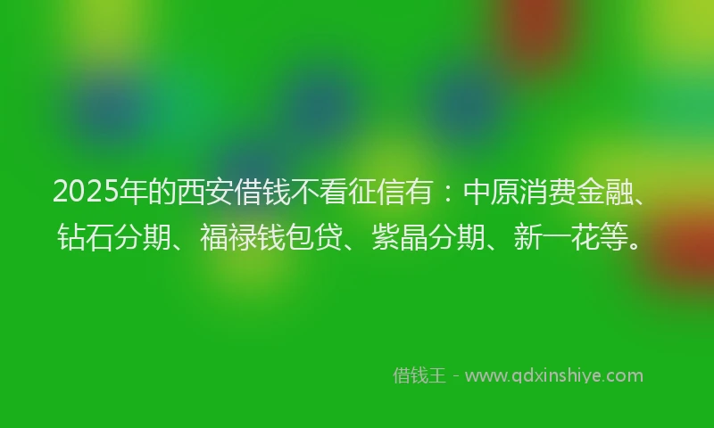 2025年的西安借钱不看征信有：中原消费金融、钻石分期、福禄钱包贷、紫晶分期、新一花等。