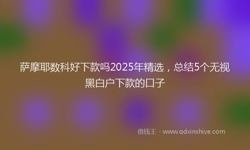 萨摩耶数科好下款吗2025年精选，总结5个无视黑白户下款的口子