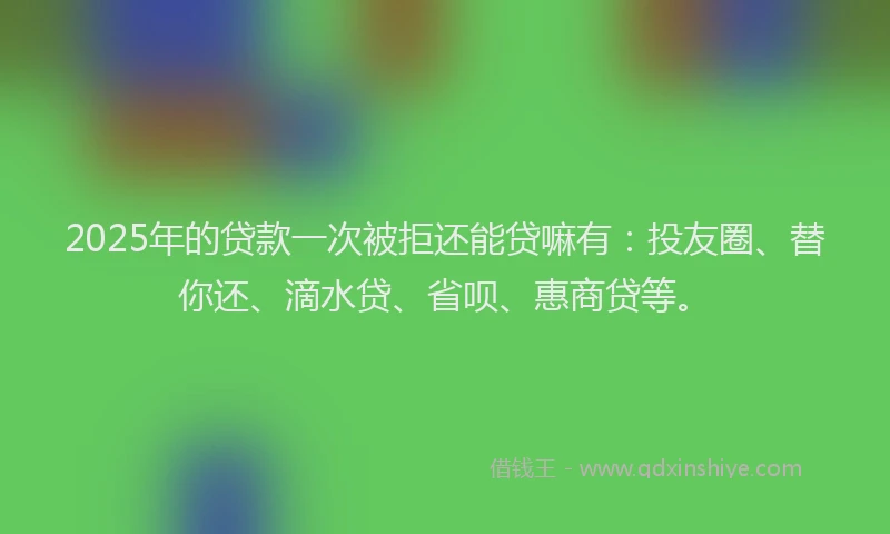 2025年的贷款一次被拒还能贷嘛有：投友圈、替你还、滴水贷、省呗、惠商贷等。
