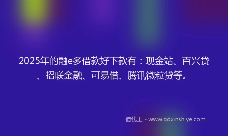2025年的融e多借款好下款有：现金站、百兴贷、招联金融、可易借、腾讯微粒贷等。