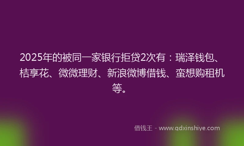 2025年的被同一家银行拒贷2次有：瑞泽钱包、桔享花、微微理财、新浪微博借钱、蛮想购租机等。